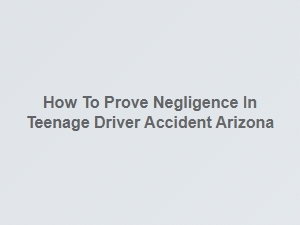Proving Negligence in Teen Driver Accidents in Arizona